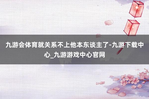 九游會體育就關系不上他本東談主了-九游下載中心_九游游戲中心官網