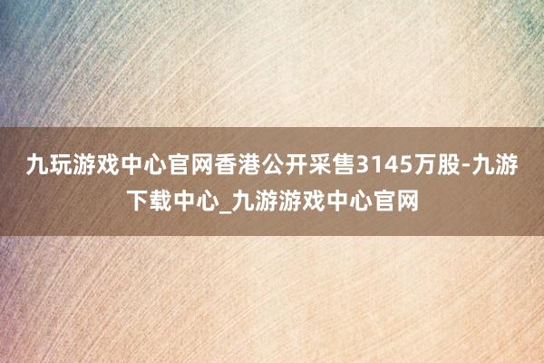 九玩游戲中心官網(wǎng)香港公開采售3145萬股-九游下載中心_九游游戲中心官網(wǎng)