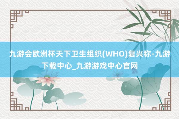 九游會(huì)歐洲杯天下衛(wèi)生組織(WHO)復(fù)興稱(chēng)-九游下載中心_九游游戲中心官網(wǎng)