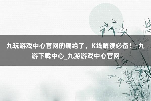 九玩游戲中心官網的確絕了，K線解讀必備！-九游下載中心_九游游戲中心官網