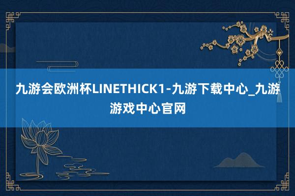 九游會歐洲杯LINETHICK1-九游下載中心_九游游戲中心官網