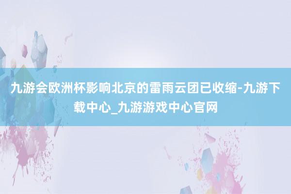 九游會歐洲杯影響北京的雷雨云團已收縮-九游下載中心_九游游戲中心官網
