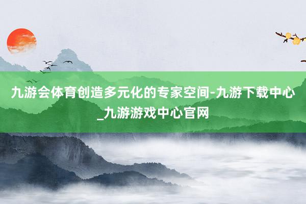 九游會體育創造多元化的專家空間-九游下載中心_九游游戲中心官網