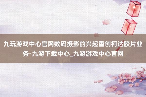 九玩游戲中心官網數碼攝影的興起重創柯達膠片業務-九游下載中心_九游游戲中心官網
