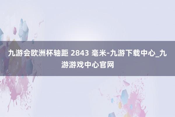 九游會歐洲杯軸距 2843 毫米-九游下載中心_九游游戲中心官網