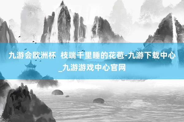 九游會歐洲杯  枝端千里睡的花苞-九游下載中心_九游游戲中心官網(wǎng)