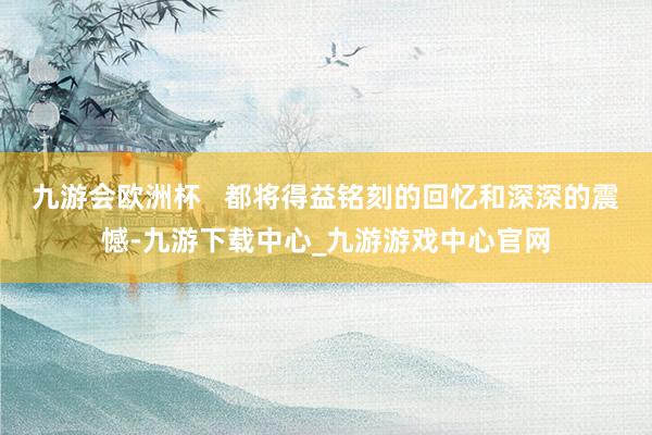 九游會歐洲杯   都將得益銘刻的回憶和深深的震憾-九游下載中心_九游游戲中心官網(wǎng)