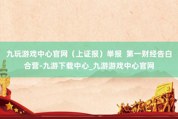九玩游戲中心官網(wǎng)（上證報）舉報  第一財經(jīng)告白合營-九游下載中心_九游游戲中心官網(wǎng)
