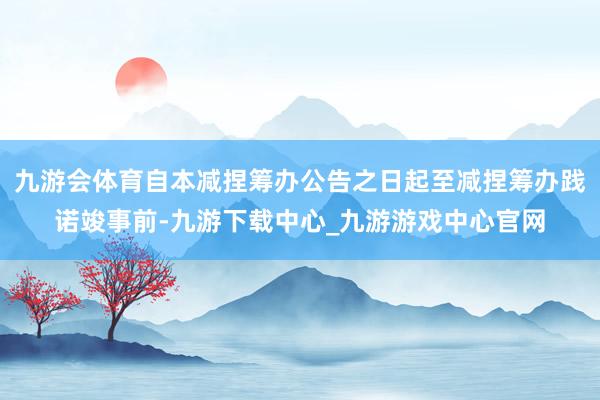 九游會體育自本減捏籌辦公告之日起至減捏籌辦踐諾竣事前-九游下載中心_九游游戲中心官網
