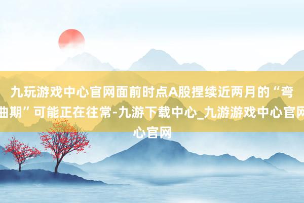 九玩游戲中心官網面前時點A股捏續近兩月的“彎曲期”可能正在往常-九游下載中心_九游游戲中心官網