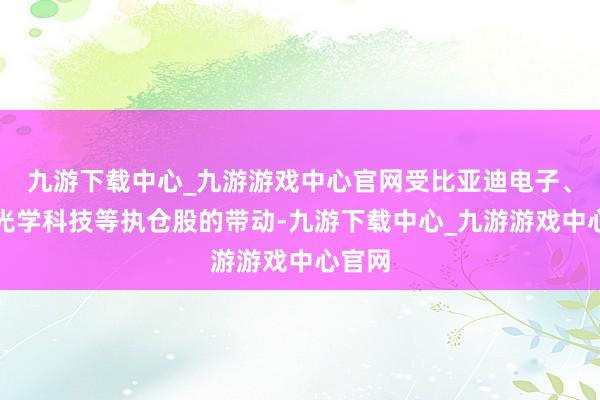 九游下載中心_九游游戲中心官網受比亞迪電子、舜宇光學科技等執倉股的帶動-九游下載中心_九游游戲中心官網