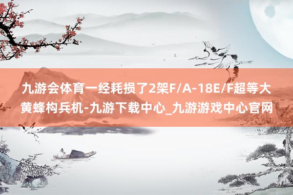 九游會體育一經耗損了2架F/A-18E/F超等大黃蜂構兵機-九游下載中心_九游游戲中心官網