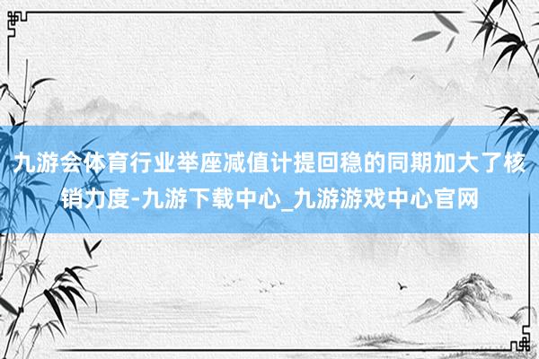 九游會體育行業(yè)舉座減值計(jì)提回穩(wěn)的同期加大了核銷力度-九游下載中心_九游游戲中心官網(wǎng)