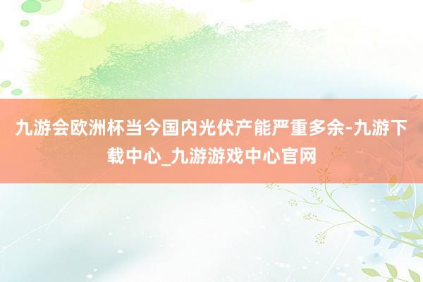 九游會歐洲杯當今國內光伏產能嚴重多余-九游下載中心_九游游戲中心官網