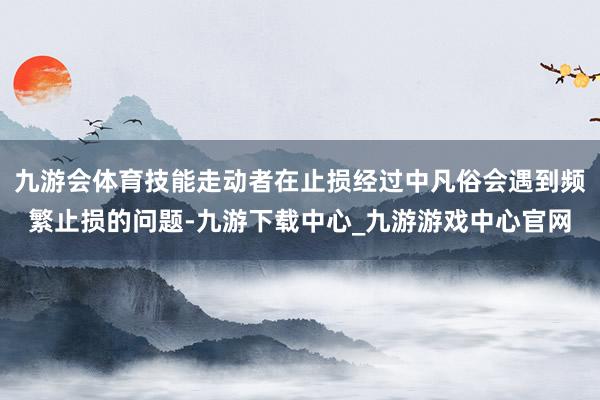 九游會體育技能走動者在止損經過中凡俗會遇到頻繁止損的問題-九游下載中心_九游游戲中心官網