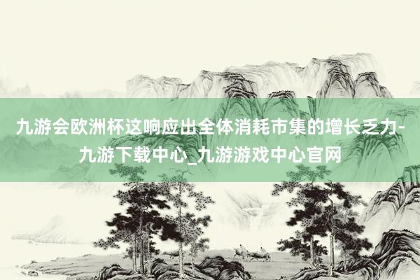 九游會歐洲杯這響應出全體消耗市集的增長乏力-九游下載中心_九游游戲中心官網