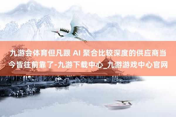 九游會體育但凡跟 AI 聚合比較深度的供應(yīng)商當(dāng)今皆往前靠了-九游下載中心_九游游戲中心官網(wǎng)