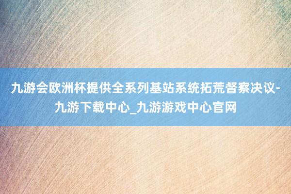 九游會歐洲杯提供全系列基站系統拓荒督察決議-九游下載中心_九游游戲中心官網