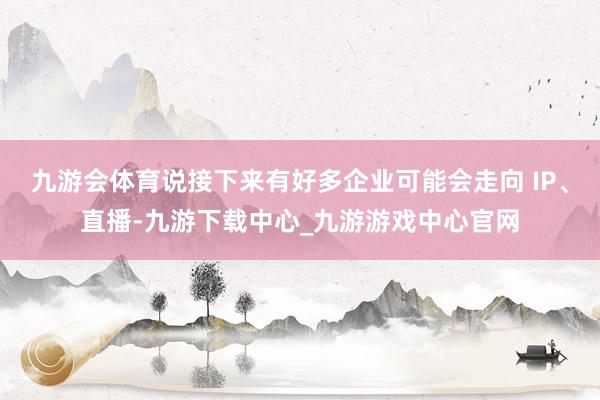 九游會體育說接下來有好多企業(yè)可能會走向 IP、直播-九游下載中心_九游游戲中心官網