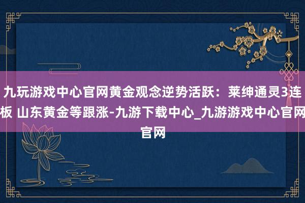 九玩游戲中心官網黃金觀念逆勢活躍：萊紳通靈3連板 山東黃金等跟漲-九游下載中心_九游游戲中心官網