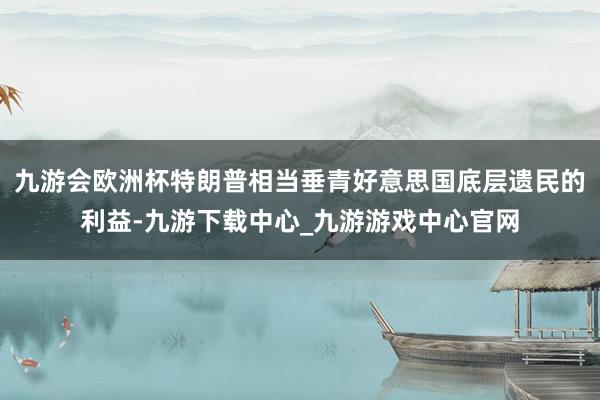 九游會歐洲杯特朗普相當垂青好意思國底層遺民的利益-九游下載中心_九游游戲中心官網