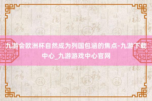 九游會歐洲杯自然成為列國包涵的焦點-九游下載中心_九游游戲中心官網(wǎng)