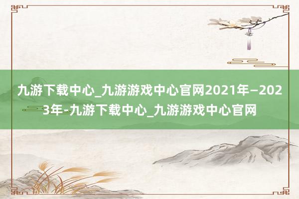 九游下載中心_九游游戲中心官網2021年—2023年-九游下載中心_九游游戲中心官網