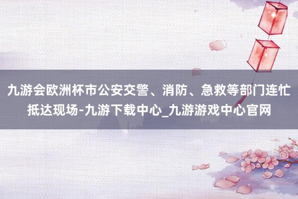 九游會歐洲杯市公安交警、消防、急救等部門連忙抵達現場-九游下載中心_九游游戲中心官網