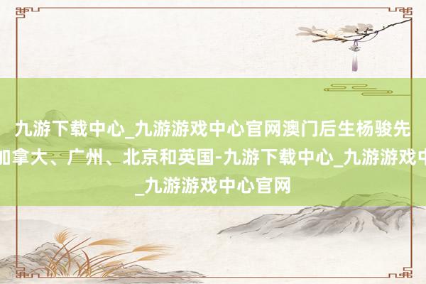 九游下載中心_九游游戲中心官網澳門后生楊駿先后盤曲加拿大、廣州、北京和英國-九游下載中心_九游游戲中心官網
