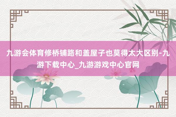 九游會體育修橋鋪路和蓋屋子也莫得太大區別-九游下載中心_九游游戲中心官網