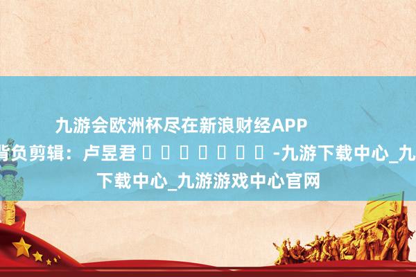 九游會歐洲杯盡在新浪財經APP            						背負剪輯：盧昱君 							-九游下載中心_九游游戲中心官網
