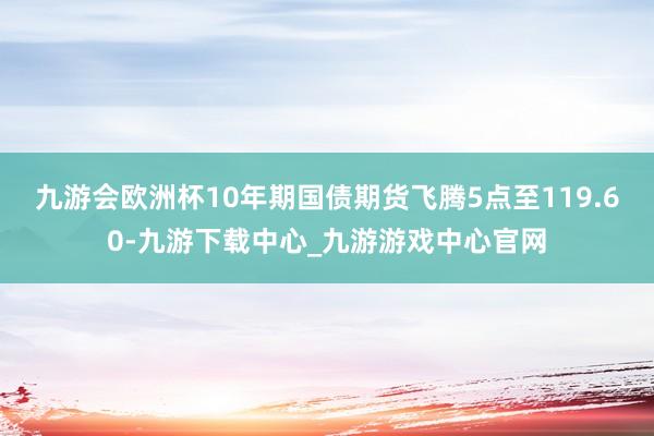 九游會歐洲杯10年期國債期貨飛騰5點至119.60-九游下載中心_九游游戲中心官網