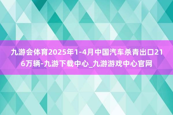 九游會體育2025年1-4月中國汽車殺青出口216萬輛-九游下載中心_九游游戲中心官網