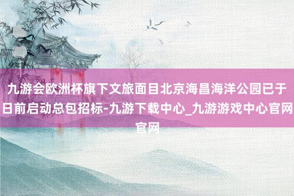 九游會歐洲杯旗下文旅面目北京海昌海洋公園已于日前啟動總包招標-九游下載中心_九游游戲中心官網(wǎng)