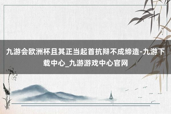 九游會歐洲杯且其正當起首抗辯不成締造-九游下載中心_九游游戲中心官網
