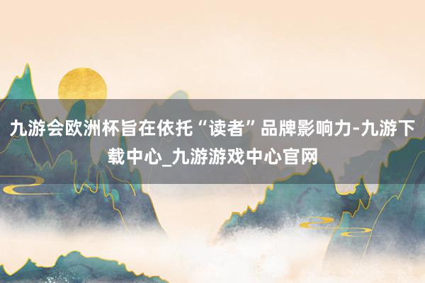 九游會歐洲杯旨在依托“讀者”品牌影響力-九游下載中心_九游游戲中心官網