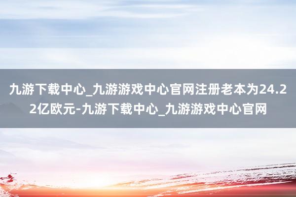 九游下載中心_九游游戲中心官網注冊老本為24.22億歐元-九游下載中心_九游游戲中心官網