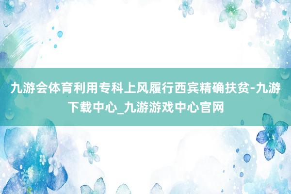 九游會體育利用專科上風履行西賓精確扶貧-九游下載中心_九游游戲中心官網