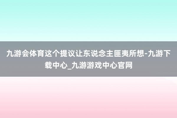 九游會體育這個提議讓東說念主匪夷所想-九游下載中心_九游游戲中心官網