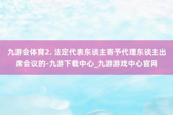 九游會體育2. 法定代表東談主寄予代理東談主出席會議的-九游下載中心_九游游戲中心官網