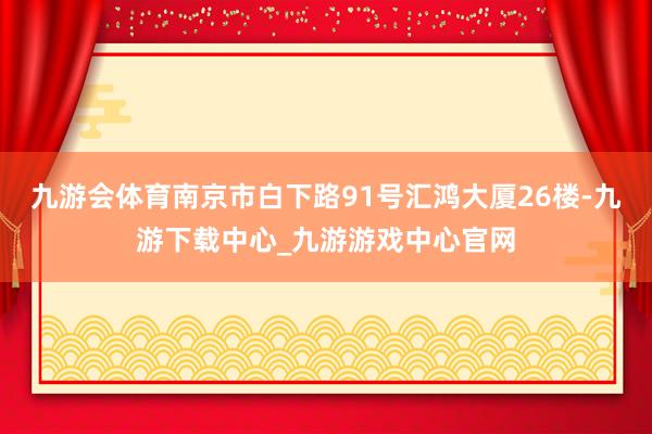九游會體育南京市白下路91號匯鴻大廈26樓-九游下載中心_九游游戲中心官網
