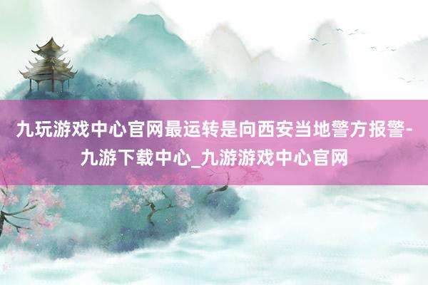 九玩游戲中心官網(wǎng)最運(yùn)轉(zhuǎn)是向西安當(dāng)?shù)鼐綀?bào)警-九游下載中心_九游游戲中心官網(wǎng)