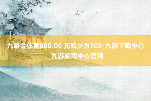 九游會體育000.00 元減少為788-九游下載中心_九游游戲中心官網(wǎng)