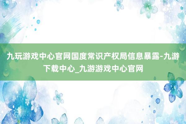 九玩游戲中心官網國度常識產權局信息暴露-九游下載中心_九游游戲中心官網