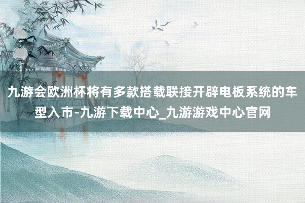 九游會歐洲杯將有多款搭載聯接開辟電板系統的車型入市-九游下載中心_九游游戲中心官網