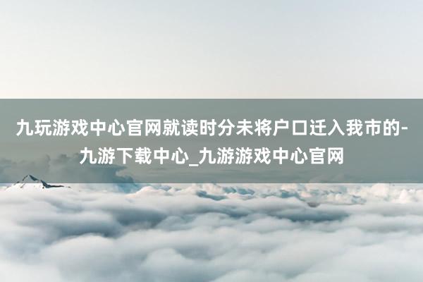 九玩游戲中心官網就讀時分未將戶口遷入我市的-九游下載中心_九游游戲中心官網