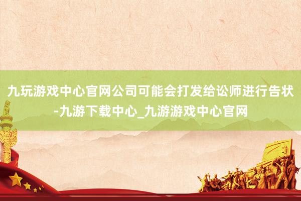 九玩游戲中心官網公司可能會打發給訟師進行告狀-九游下載中心_九游游戲中心官網