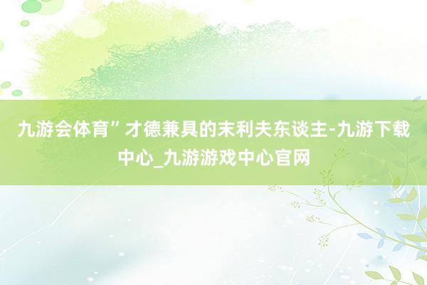 九游會體育”才德兼具的末利夫東談主-九游下載中心_九游游戲中心官網(wǎng)