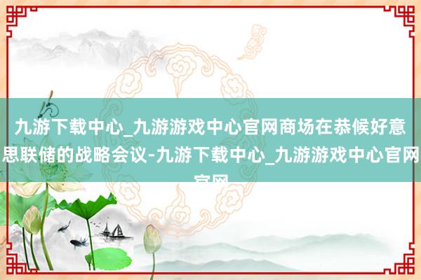 九游下載中心_九游游戲中心官網商場在恭候好意思聯儲的戰略會議-九游下載中心_九游游戲中心官網