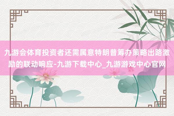 九游會體育投資者還需屬意特朗普籌辦策略出路激勵的聯動響應-九游下載中心_九游游戲中心官網